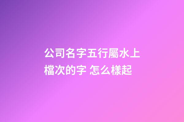 公司名字五行屬水上檔次的字 怎么樣起-第1張-公司起名-玄機派